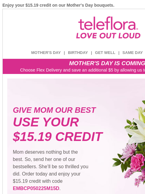 Enjoy your $15.19 credit on our Mother's Day bouquets. View in browser ‌ teleflora MOTHER'S DAY | BIRTHDAY | GET WELL | SAME DAY | DEAL OF THE DAY MOTHER'S DAY IS COMING! Choose Flex