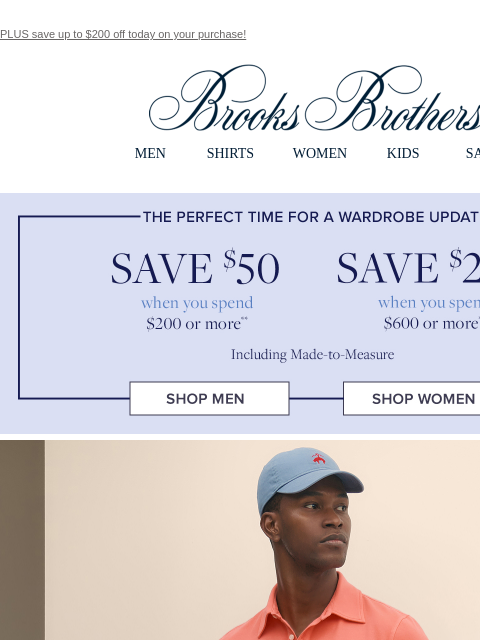 PLUS save up to $200 off today on your purchase! View in web browser Brooks Brothers MEN SHIRTS WOMEN KIDS SALE The perfect time for a wardrobe update. Save $50 when you spend $200 or more. Save $200