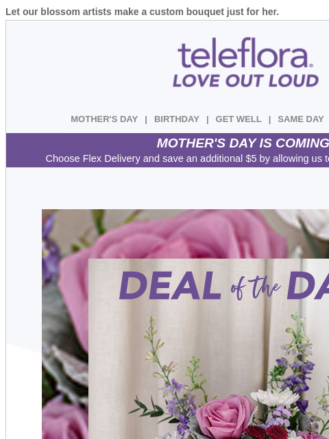 Let our blossom artists make a custom bouquet just for her. View in browser ‌ teleflora MOTHER'S DAY | BIRTHDAY | GET WELL | SAME DAY | DEAL OF THE DAY MOTHER'S DAY IS COMING! Choose Flex