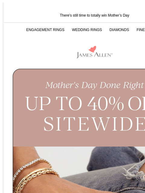Up to 40% off sitewide is extended There's still time to totally win Mother's Day ENGAGEMENT RINGS WEDDING RINGS DIAMONDS FINE JEWELRY James Allen Mother's Day Done Right Up To 40% Off*