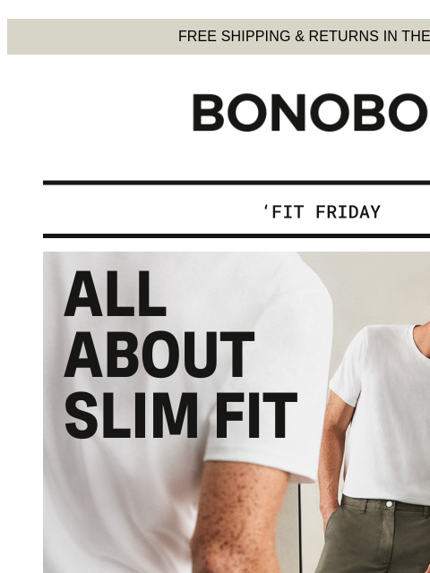 See if Slim Fit is made for you. Web Version FREE SHIPPING & RETURNS IN THE US Bonobos Fit Friday: Slim Fit Focus If you're new to our diverse fit options, we recommend starting with Slim Fit.