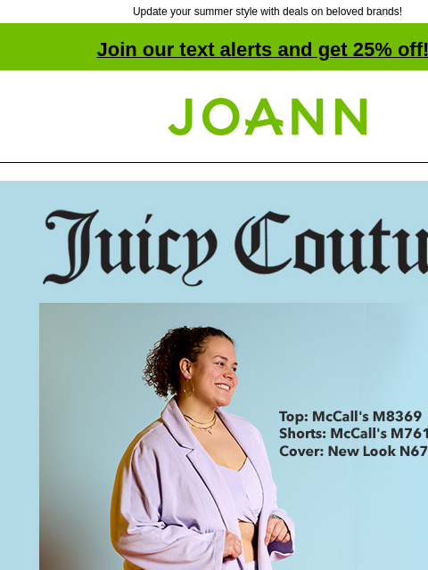 Update your summer style with deals on beloved brands! Join our text alerts and get 25% off! † Joann.com® Juicy Couture starting at $14.99 yard. Shop Now. New. Juicy Couture Terry Cloth. SHOP