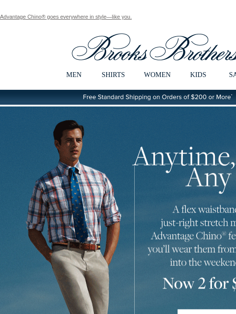 Advantage Chino® goes everywhere in style—like you. View in web browser Brooks Brothers MEN SHIRTS WOMEN KIDS SALE Free Standard Shipping on Orders of $200 or More* Anytime, Any Place. A flex waistband