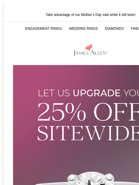 25% off is still going strong! Take advantage of our Mother's Day sale while it still lasts! ENGAGEMENT RINGS WEDDING RINGS DIAMONDS FINE JEWELRY James Allen Let Us Upgrade You 25% Off* Sitewide