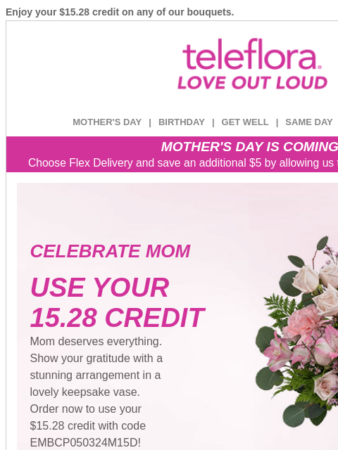 Enjoy your $15.28 credit on any of our bouquets. View in browser ‌ teleflora MOTHER'S DAY | BIRTHDAY | GET WELL | SAME DAY | DEAL OF THE DAY MOTHER'S DAY IS COMING! Choose Flex Delivery and