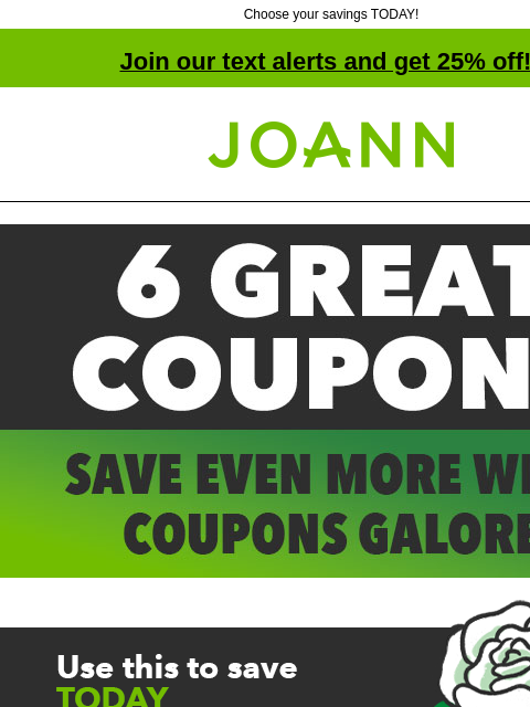 Choose your savings TODAY! Join our text alerts and get 25% off! † Joann.com® 6 great coupons. Save even more with coupons galore. TODAY & TOMORROW • IN-STORE & ONLINE 20% off YOUR TOTAL