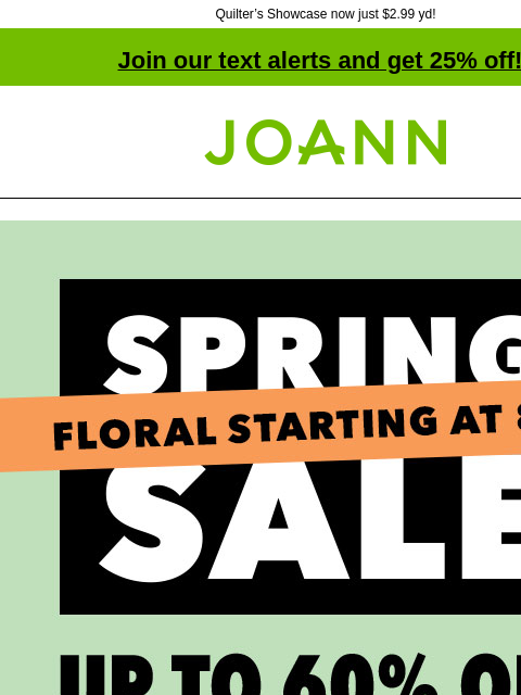 Quilter's Showcase now just $2.99 yd! Join our text alerts and get 25% off! † Joann.com® Spring Sale. Up to 60% off. Floral starting at $0.80. Shop Now. Bloom Room® Spring & Summer Floral 60%