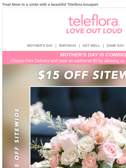 Treat Mom to a smile with a beautiful Teleflora bouquet. View in browser ‌ teleflora MOTHER'S DAY | BIRTHDAY | GET WELL | SAME DAY | DEAL OF THE DAY MOTHER'S DAY IS COMING! Choose Flex Delivery