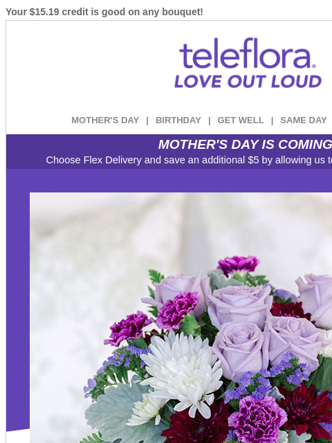 Your $15.19 credit is good on any bouquet! View in browser ‌ teleflora MOTHER'S DAY | BIRTHDAY | GET WELL | SAME DAY | DEAL OF THE DAY MOTHER'S DAY IS COMING! Choose Flex Delivery and save an