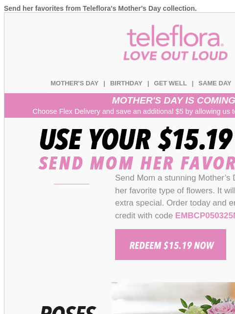 Send her favorites from Teleflora's Mother's Day collection. View in browser teleflora MOTHER'S DAY | BIRTHDAY | GET WELL | SAME DAY | DEAL OF THE DAY MOTHER'S DAY IS COMING! Choose