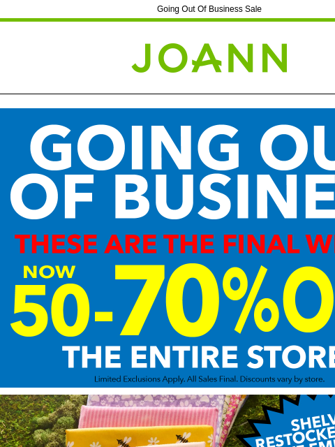 Going Out Of Business Sale Joann.com® Going out of Business Shelves Restocked Daily Yarn & Needlearts Cricut & Accessories Fleece Craft Supplies Cotton Fine Art Supplies Ditto Machine &