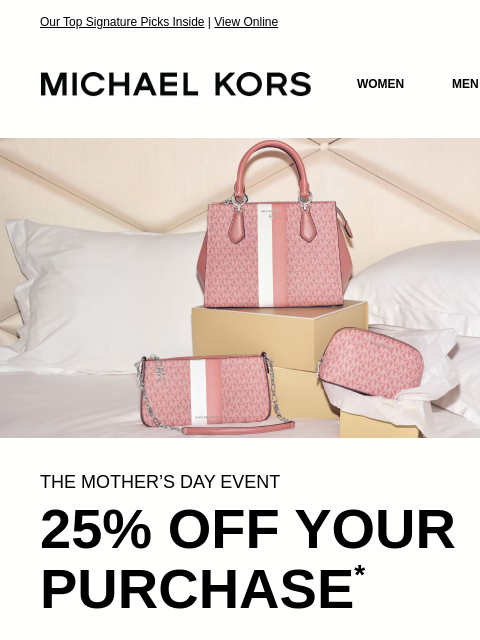 Our Top Signature Picks Inside | View Online MICHAEL KORS MICHAEL KORS WOMEN MEN SALE Display images to show real-time content IMAGE THE MOTHER'S DAY EVENT 25% OFF YOUR PURCHASE * SHOP NOW IMAGE