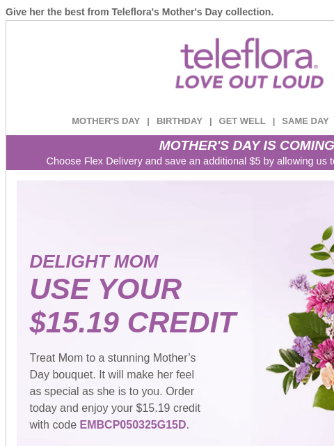 Give her the best from Teleflora's Mother's Day collection. View in browser ‌ teleflora MOTHER'S DAY | BIRTHDAY | GET WELL | SAME DAY | DEAL OF THE DAY MOTHER'S DAY IS COMING! Choose