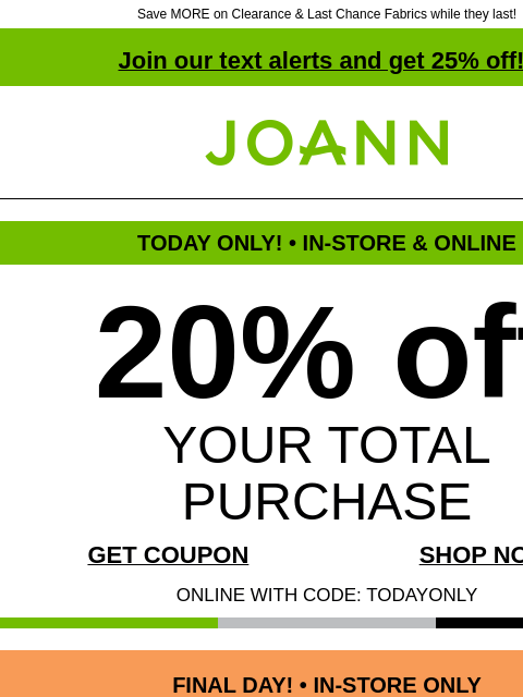 Save MORE on Clearance & Last Chance Fabrics while they last! Join our text alerts and get 25% off! † Joann.com® TODAY ONLY! • IN-STORE & ONLINE 20% off YOUR TOTAL PURCHASE GET COUPON SHOP NOW