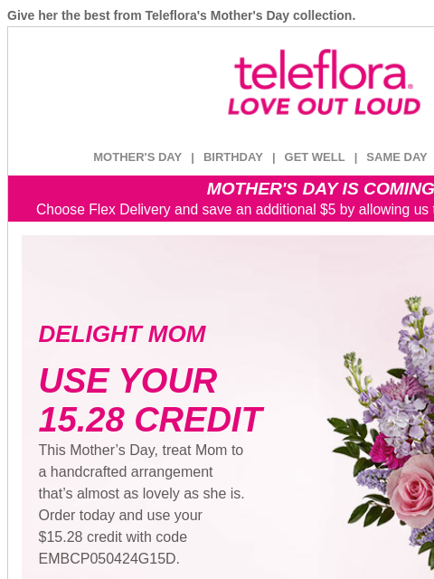 Give her the best from Teleflora's Mother's Day collection. View in browser ‌ teleflora MOTHER'S DAY | BIRTHDAY | GET WELL | SAME DAY | DEAL OF THE DAY MOTHER'S DAY IS COMING! Choose