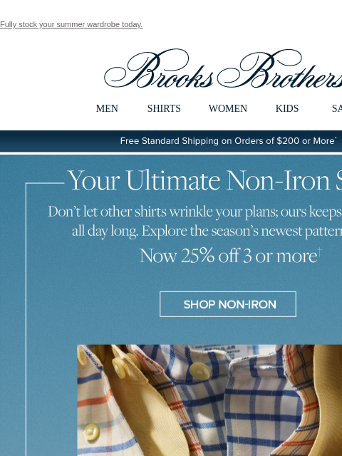 Fully stock your summer wardrobe today. View in web browser Brooks Brothers MEN SHIRTS WOMEN KIDS SALE Free Standard Shipping on Orders of $200 or More* Your Ultimate Non-Iron Shirt Don't let other