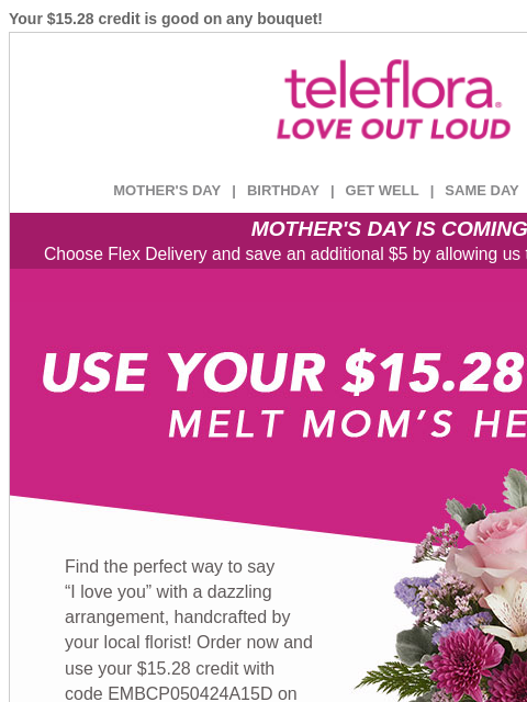 Your $15.28 credit is good on any bouquet! View in browser ‌ teleflora MOTHER'S DAY | BIRTHDAY | GET WELL | SAME DAY | DEAL OF THE DAY MOTHER'S DAY IS COMING! Choose Flex Delivery and save an