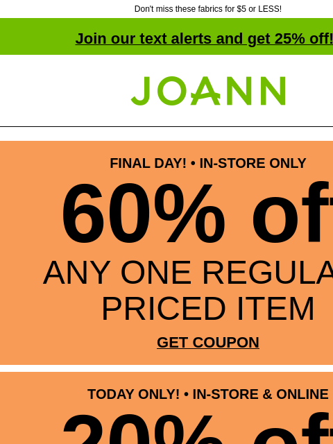 Don't miss these fabrics for $5 or LESS! Join our text alerts and get 25% off! † Joann.com® FINAL DAY! • IN-STORE ONLY 60% off ANY ONE REGULAR-PRICED ITEM GET COUPON TODAY ONLY! • IN-STORE &