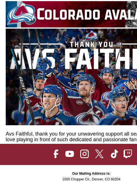 You are the best fans in the NHL. CA-AvsHeaderBanner_650x100-PLAYOFFS_V2 (1).gif Avs Faithful, thank you for your unwavering support all season long. We love playing in front of such dedicated and