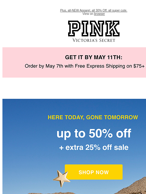 Plus, all-NEW Apparel, all 30% Off, all super cute. View on browser PINK Victoria's Secret feature cta cta Get it by may 11th. Here Today, Gone Tomorrow Up to 50% Off + Extra 25% Off Sale Online