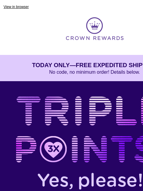 3X points ends TODAY! View in browser Crown Rewards TODAY ONLY—FREE EXPEDITED SHIPPING No code, no minimum order! Details below. Rotating images with “Triple Points ends today.” It's just one of