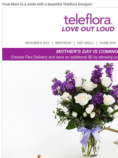 Treat Mom to a smile with a beautiful Teleflora bouquet. View in browser ‌ teleflora MOTHER'S DAY | BIRTHDAY | GET WELL | SAME DAY | DEAL OF THE DAY MOTHER'S DAY IS COMING! Choose Flex Delivery