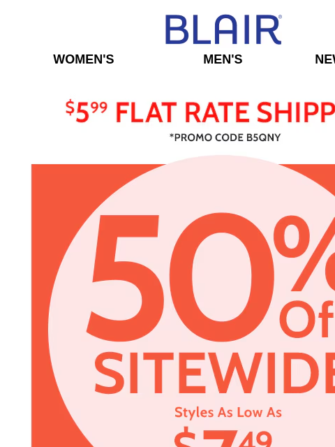 All Sizes, All Styles ~ 50% Off Sitewide! ~ Pants, Tops & More! Blair Women's Men's New Arrivals $5.99 Flat Rate Shipping Promo Code B5QNY 50% Off Sitewide Styles as low as $7.49 - Shop