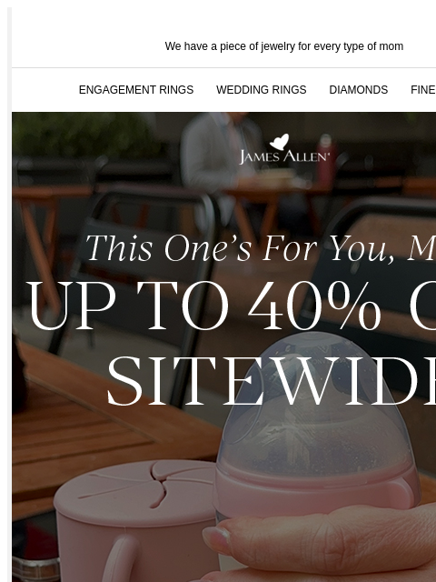 Shop up to 40% off sitewide! We have a piece of jewelry for every type of mom ENGAGEMENT RINGS WEDDING RINGS DIAMONDS FINE JEWELRY James Allen This One's For You, Mom Up To 40% Off* Sitewide SHOP