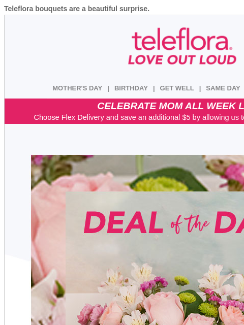 Teleflora bouquets are a beautiful surprise. View in browser ‌ teleflora MOTHER'S DAY | BIRTHDAY | GET WELL | SAME DAY | DEAL OF THE DAY CELEBRATE MOM ALL WEEK LONG Choose Flex Delivery and save an