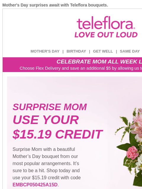 Mother's Day surprises await with Teleflora bouquets. View in browser ‌ teleflora MOTHER'S DAY | BIRTHDAY | GET WELL | SAME DAY | DEAL OF THE DAY CELEBRATE MOM ALL WEEK LONG Choose Flex