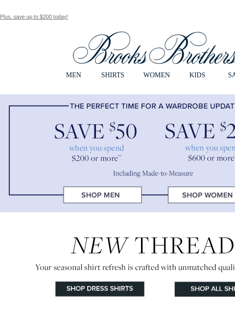 Plus, save up to $200 today! View in web browser Brooks Brothers MEN SHIRTS WOMEN KIDS SALE The perfect time for a wardrobe update. Save $50 when you spend $200 or more. Save $200 when you spend $600