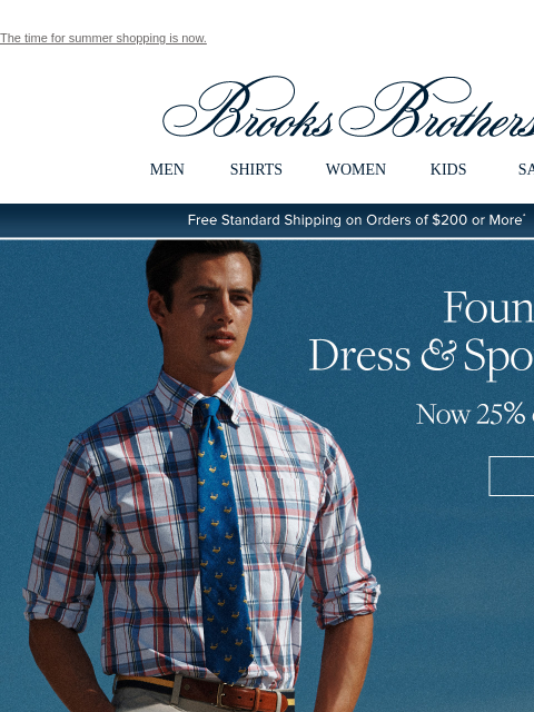 The time for summer shopping is now. View in web browser Brooks Brothers MEN SHIRTS WOMEN KIDS SALE Free Standard Shipping on Orders of $200 or More* Foundational Dress and Sport Shirts. Now 25% off 3