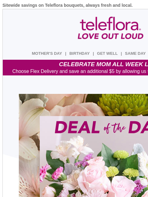 Sitewide savings on Teleflora bouquets, always fresh and local. View in browser ‌ teleflora MOTHER'S DAY | BIRTHDAY | GET WELL | SAME DAY | DEAL OF THE DAY CELEBRATE MOM ALL WEEK LONG Choose Flex