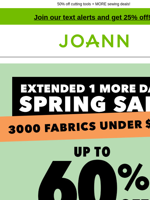 50% off cutting tools + MORE sewing deals! Join our text alerts and get 25% off! † Joann.com® Extended one more day! Spring Sale. Up to 60% off. 3000 fabrics under $5 yd. Shop Now. Starting at $3.99