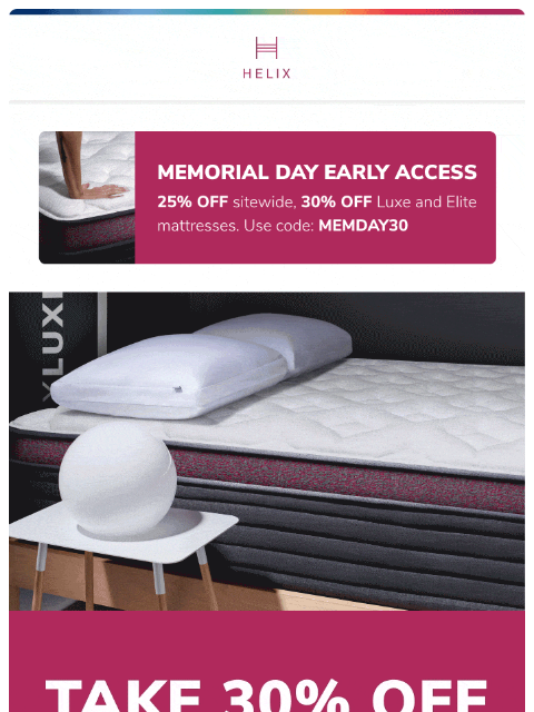 That's right! Save up to 30% with early access to the Memorial Day Sale. Shop now! This email was sent to brands.news.subscription@gmail.com by Helix. 30 Irving Pl Fl 9, New York, NY 10003 Privacy