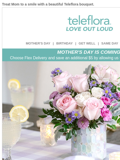 Treat Mom to a smile with a beautiful Teleflora bouquet. View in browser ‌ teleflora MOTHER'S DAY | BIRTHDAY | GET WELL | SAME DAY | DEAL OF THE DAY MOTHER'S DAY IS COMING! Choose Flex Delivery