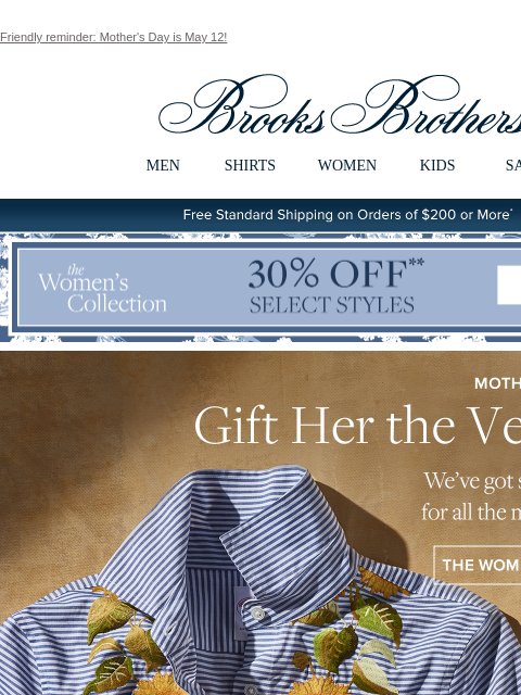 Friendly reminder: Mother's Day is May 12! View in web browser Brooks Brothers MEN SHIRTS WOMEN KIDS SALE Free Standard Shipping on Orders of $200 or More* the Women's Collection. 30% Off