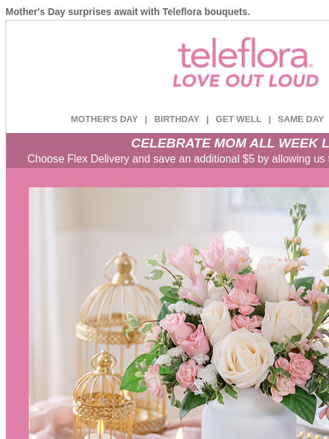 Mother's Day surprises await with Teleflora bouquets. View in browser ‌ teleflora MOTHER'S DAY | BIRTHDAY | GET WELL | SAME DAY | DEAL OF THE DAY CELEBRATE MOM ALL WEEK LONG Choose Flex