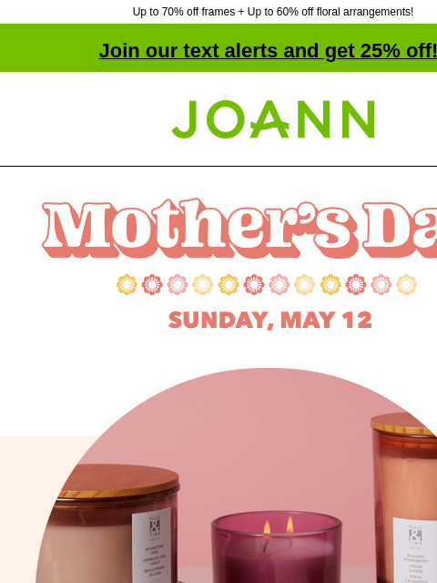 Up to 70% off frames + Up to 60% off floral arrangements! Join our text alerts and get 25% off! † Joann.com® Mother's Day. Sunday, May 12. Gifts as low as $1.50 Make something amazing for mom, and