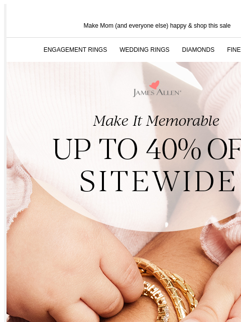 The Perfect Gift For A Lifetime Of Memories Make Mom (and everyone else) happy & shop this sale ENGAGEMENT RINGS WEDDING RINGS DIAMONDS FINE JEWELRY James Allen Make It Memorable Up To 40% Off*