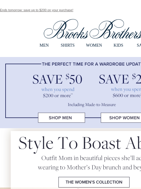 Ends tomorrow: save up to $200 on your purchase! View in web browser Brooks Brothers MEN SHIRTS WOMEN KIDS SALE The perfect time for a wardrobe update. Save $50 when you spend $200 or more. Save $200