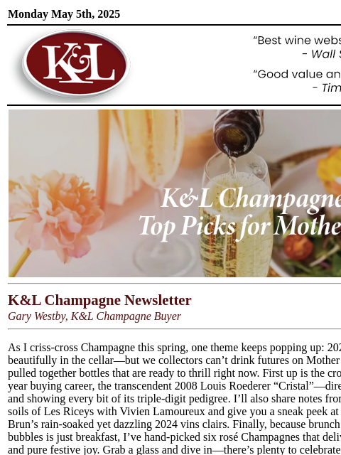 Vineyard stories, 2024 sneak peeks, and bottles ready to pour today.... Monday May 5th, 2025 View in Browser KL-emailheader.gif K&L Champagne Newsletter Gary Westby, K&L Champagne Buyer As I