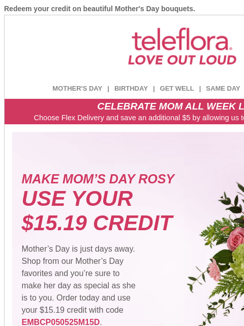 Redeem your credit on beautiful Mother's Day bouquets. View in browser ‌ teleflora MOTHER'S DAY | BIRTHDAY | GET WELL | SAME DAY | DEAL OF THE DAY CELEBRATE MOM ALL WEEK LONG Choose Flex