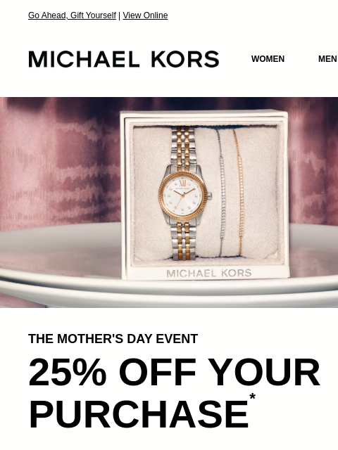 Go Ahead, Gift Yourself | View Online MICHAEL KORS MICHAEL KORS WOMEN MEN SALE Display images to show real-time content IMAGE THE MOTHER'S DAY EVENT 25% OFF YOUR PURCHASE * SHOP NOW IMAGE IMAGE