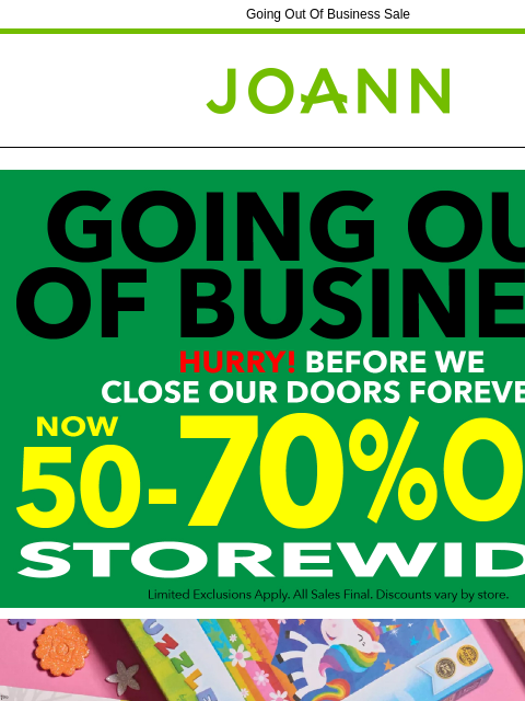 Going Out Of Business Sale Joann.com® Going out of Business Shelves Restocked Daily Yarn & Needlearts Cricut & Accessories Fleece Craft Supplies Cotton Fine Art Supplies Ditto Machine &