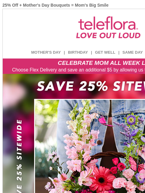 25% Off + Mother's Day Bouquets = Mom's Big Smile View in browser ‌ teleflora MOTHER'S DAY | BIRTHDAY | GET WELL | SAME DAY | DEAL OF THE DAY CELEBRATE MOM ALL WEEK LONG Choose Flex