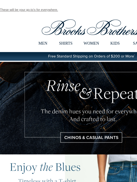 These will be your go-to's for everywhere. View in web browser Brooks Brothers MEN SHIRTS WOMEN KIDS SALE Free Standard Shipping on Orders of $200 or More* Rinse and Repeat The denim hues you need