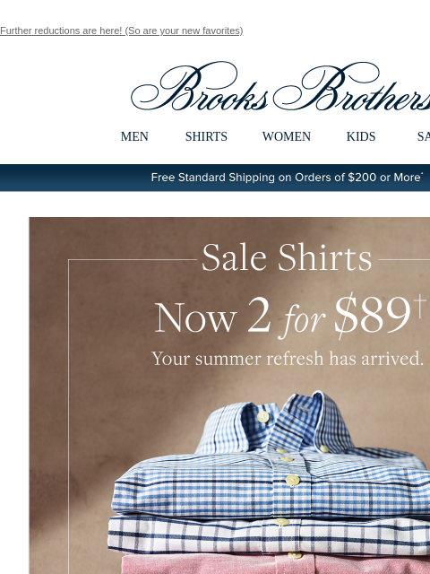 Further reductions are here! (So are your new favorites) View in web browser Brooks Brothers MEN SHIRTS WOMEN KIDS SALE Free Standard Shipping on Orders of $200 or More* Sale Shirts Now 2 for $89 Your