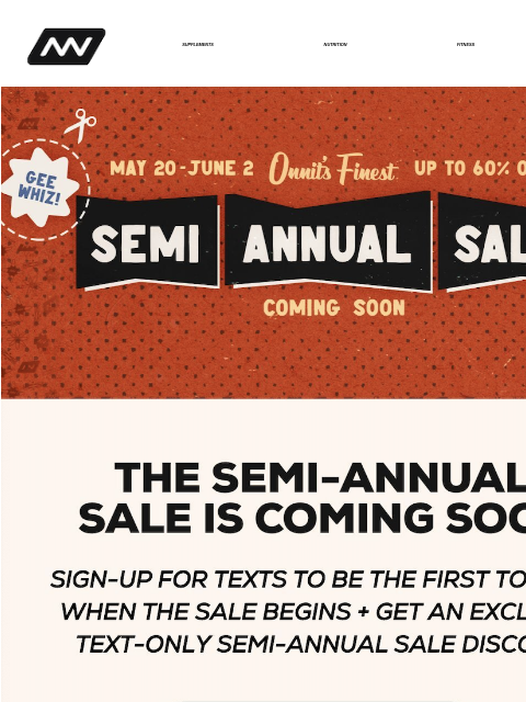 For two weeks, we'll be slashing prices on ALL our inventory. Sign-up for texts to be the first to know when the sale begins. SUPPLEMENTS NUTRITION FITNESS APPAREL Semi Annual Sale Get Ready For