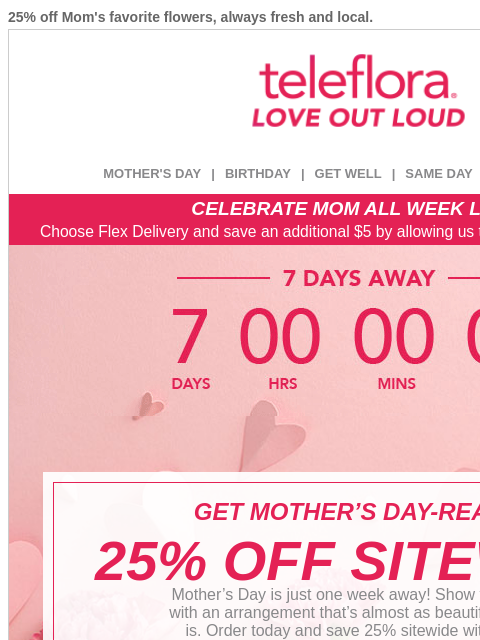 25% off Mom's favorite flowers, always fresh and local. View in browser ‌ teleflora MOTHER'S DAY | BIRTHDAY | GET WELL | SAME DAY | DEAL OF THE DAY CELEBRATE MOM ALL WEEK LONG Choose Flex